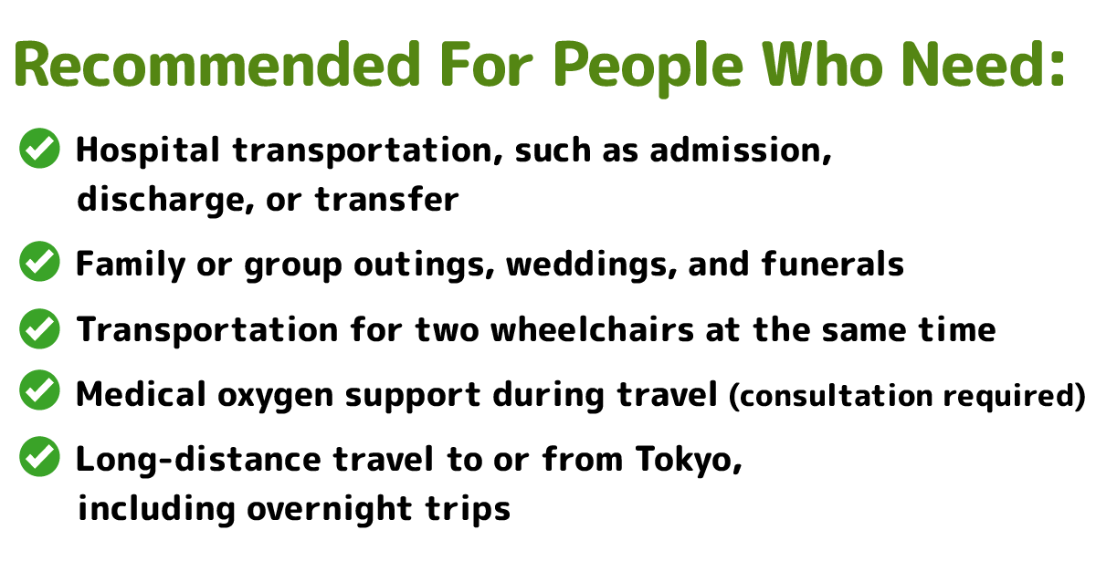 Recommended For People Who Need:</p>
<p>Hospital transportation, such as admission, discharge, or transfer</p>
<p>Family or group outings, weddings, and funerals</p>
<p>Transportation for two wheelchairs at the same time</p>
<p>Medical oxygen support during travel (consultation required)</p>
<p>Long-distance travel to or from Tokyo, including overnight trips